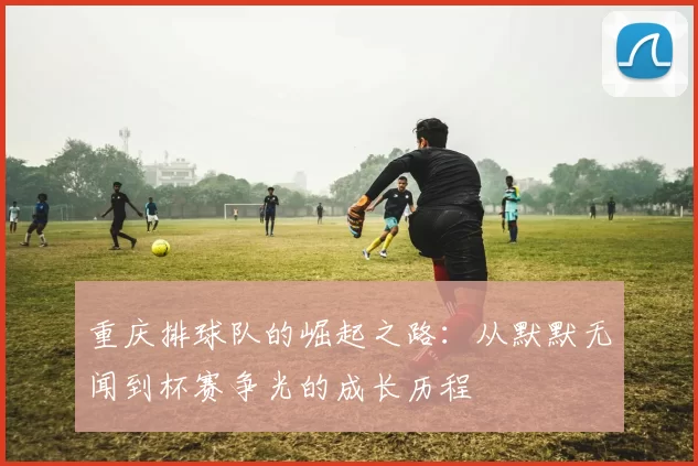 重庆排球队的崛起之路：从默默无闻到杯赛争光的成长历程