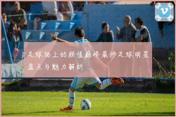 足球场上的颜值巅峰最帅足球明星盘点与魅力解析