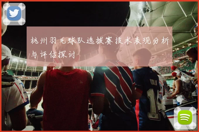 杭州羽毛球队选拔赛技术表现分析与评估探讨