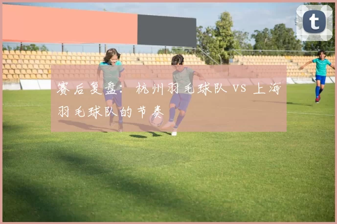 赛后复盘：杭州羽毛球队 vs 上海羽毛球队的节奏