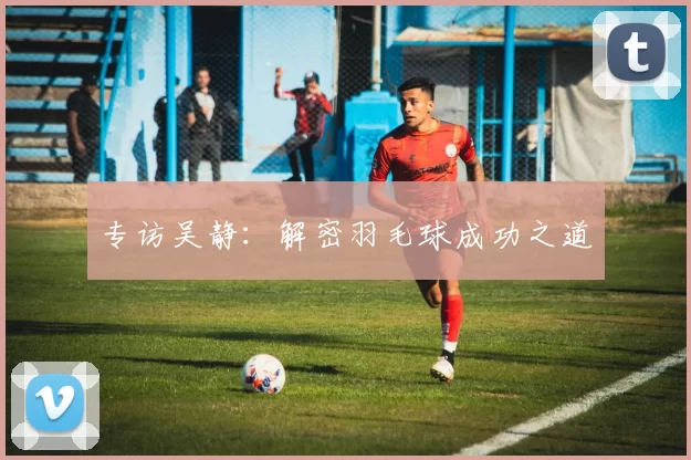 专访吴静：解密羽毛球成功之道