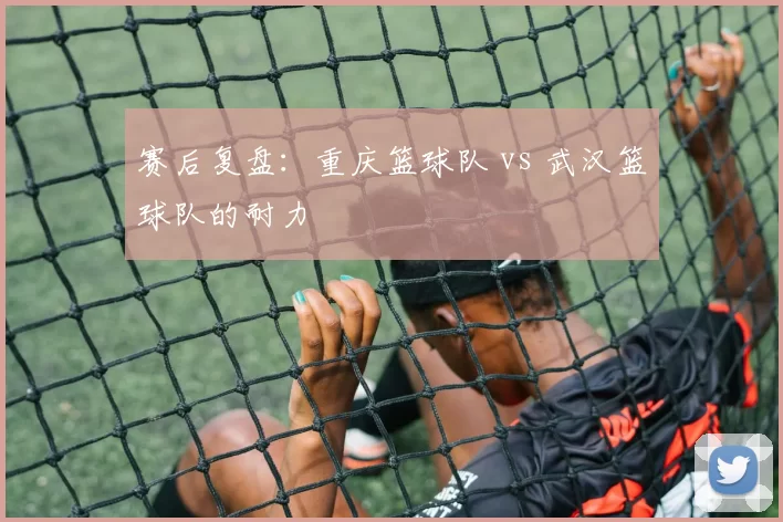 赛后复盘：重庆篮球队 vs 武汉篮球队的耐力