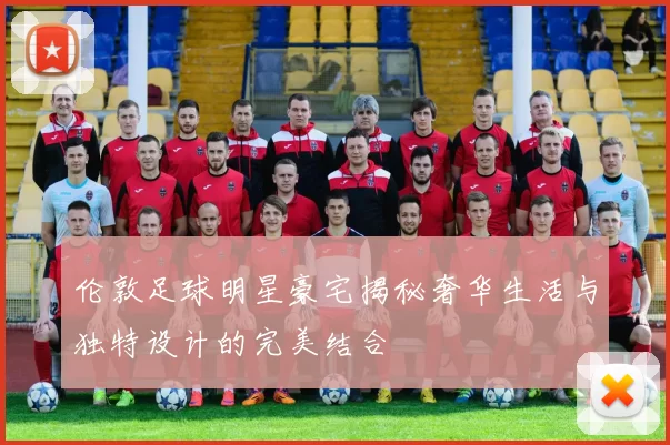 伦敦足球明星豪宅揭秘奢华生活与独特设计的完美结合