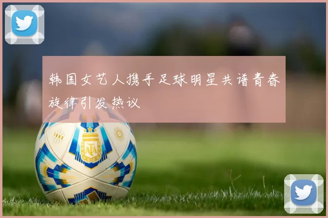 韩国女艺人携手足球明星共谱青春旋律引发热议