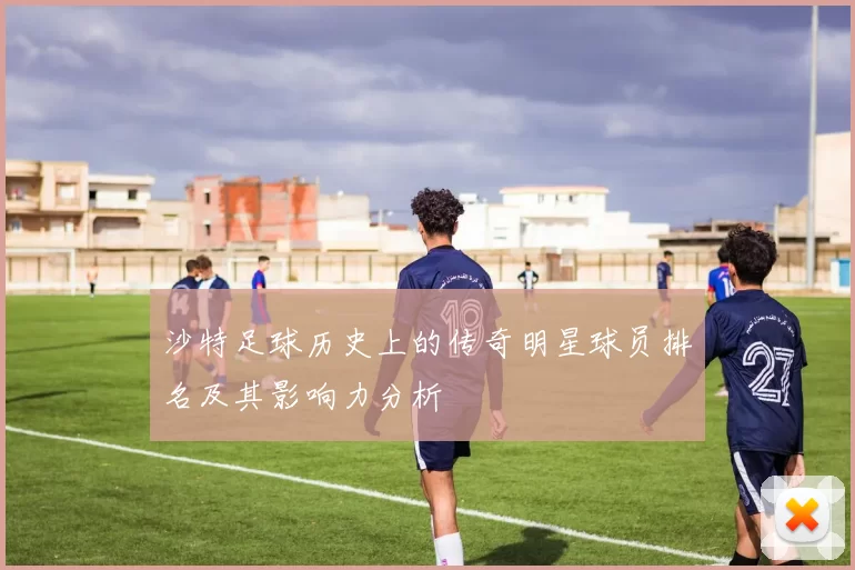 沙特足球历史上的传奇明星球员排名及其影响力分析